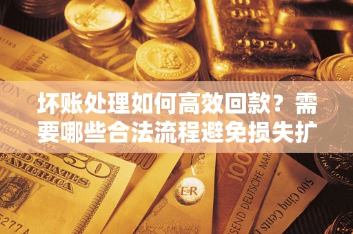 济南坏账处理如何高效回款？需要哪些合法流程避免损失扩大？