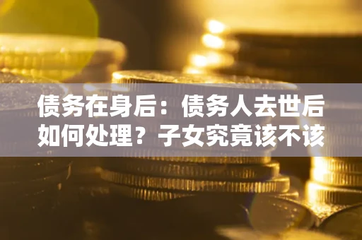 济南债务在身后：债务人去世后如何处理？子女究竟该不该还钱？