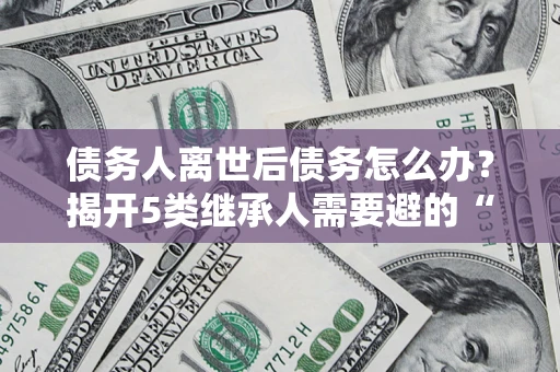 济南债务人离世后债务怎么办？揭开5类继承人需要避的“坑”