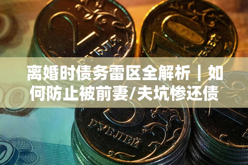 济南离婚时债务雷区全解析｜如何防止被前妻/夫坑惨还债？