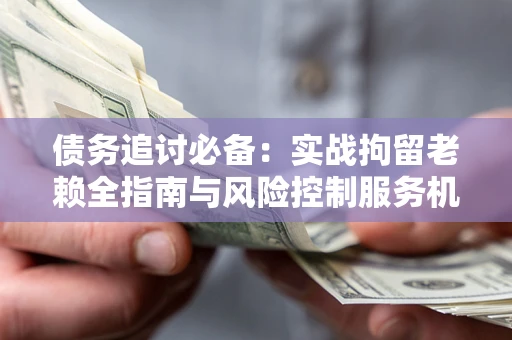 济南债务追讨必备：实战拘留老赖全指南与风险控制服务机构推荐